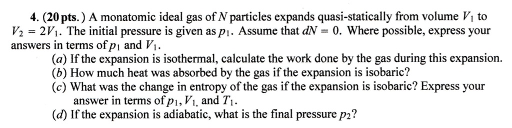 4. (20 pts.) A monatomic ideal gas of N particles expands quasi-statically from volume V1 to
V2 = 2V1. The initial pressure is given as p1. Assume that dN = 0. Where possible, express your
answers in terms of p1 and V1.
(a) If the expansion is isothermal, calculate the work done by the gas during this expansion.
(b) How much heat was absorbed by the gas if the expansion is isobaric?
(c) What was the change in entropy of the gas if the expansion is isobaric? Express your
answer in terms of p1, V1, and T1.
(d) If the expansion is adiabatic, what is the final pressure p2?
