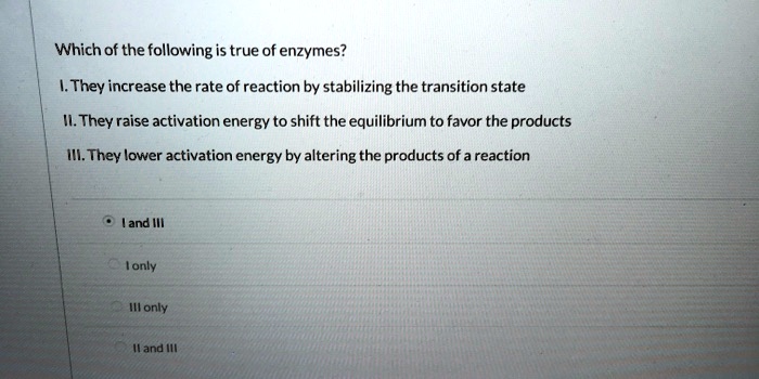 Which of the following is true of enzymes?

I. They increase the rate of reaction by stabilizing the transition state

II. They raise activation energy to shift the equilibrium to favor the products

III. They lower activation energy by altering the products of a reaction

I and III
I only
III only
II and III
