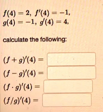 f(4) = 2, f'(4) = -1, g(4) = -1, g'(4) = 4, calculate the following: (f+g)'(4) = (f-g)'(4) = (f ·g)'(4) = (f/g)'(4) =
