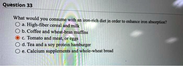 What would you consume with an iron-rich diet in order to enhance iron absorption?
a. High-fiber cereal and milk
b. Coffee and wheat-bran muffins
c. Tomato and meat, or eggs
d. Tea and a soy protein hamburger
e. Calcium supplements and whole-wheat bread