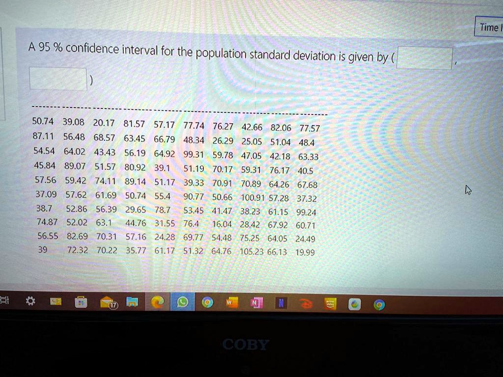 A 95 % confidence interval for the population standard deviation is given by (
)
50.74 39.08 20.17 81.57 57.17 77.74 76.27 42.66 82.06 77.57
87.11 56.48 68.57 63.45 66.79 48.34 26.29 25.05 51.04 48.4
54.54 64.02 43.43 56.19 64.92 99.31 59.78 47.05 42.18 63.33
45.84 89.07 51.57 80.92 39.1 51.19 70.17 59.31 76.17 40.5
57.56 59.42 74.11 89.14 51.17 39.33 70.91 70.89 64.26 67.68
37.09 57.62 61.69 50.74 55.4 90.77 50.66 100.91 57.28 37.32
38.7 52.86 56.39 29.65 78.7 53.45 41.47 38.23 61.15 99.24
74.87 52.02 63.1 44.76 31.55 76.4 16.04 28.42 67.92 60.71
56.55 82.69 70.31 57.16 24.28 69.77 54.48 75.25 64.05 24.49
39 72.32 70.22 35.77 61.17 51.32 64.76 105.23 66.13 19.99