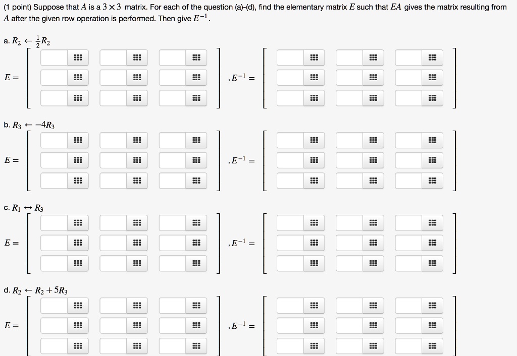 Suppose that A is a 3    #215; 3 matrix. For each of the question (a)-(d), find the elementary matrix E such that EA gives the matrix resulting from A after the given row operation is performed. Then give E^-1.

a. R2 ? 1/2 R2
E = , E^-1 = 

b. R3 ? -4R3
E = , E^-1 = 

c. R1 ? R3
E = , E^-1 = 

d. R2 ? R2 + 5R3
E = , E^-1 =