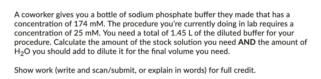 A coworker gives you a bottle of sodium phosphate buffer they made that has a concentration of 174 mM. The procedure you're currently doing in lab requires a concentration of 25 mM. You need a total of 1.45 L of the diluted buffer for your procedure. Calculate the amount of the stock solution you need AND the amount of H2O you should add to dilute it for the final volume you need.

Show work (write and scan/submit, or explain in words) for full credit.