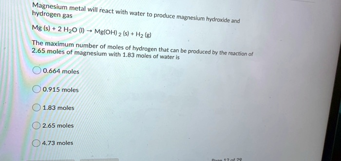 Magnesium metal will react with water to produce magnesium hydroxide and hydrogen gas
Mg (s) + 2 H2O (l) ? Mg(OH)2 (s) + H2 (g)
The maximum number of moles of hydrogen that can be produced by the reaction of 2.65 moles of magnesium with 1.83 moles of water is
0.664 moles
0.915 moles
1.83 moles
2.65 moles
4.73 moles