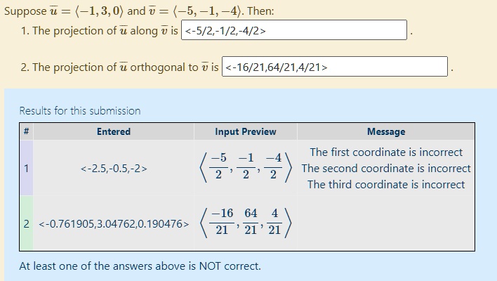 Suppose u = (-1, 3, 0) and v = (-5, -1, -4). Then:
1. The projection of u along v is <-5/2, -1/2, -4/2>.
2. The projection of u orthogonal to v is <-16/21, 64/21, 4/21>.
Results for this submission
# Entered Input Preview Message
1 <-2.5,-0.5,-2> (-5/2, -1/2, -4/2) The first coordinate is incorrect The second coordinate is incorrect The third coordinate is incorrect
2 <-0.761905,3.04762,0.190476> (-16/21, 64/21, 4/21)
At least one of the answers above is NOT correct.