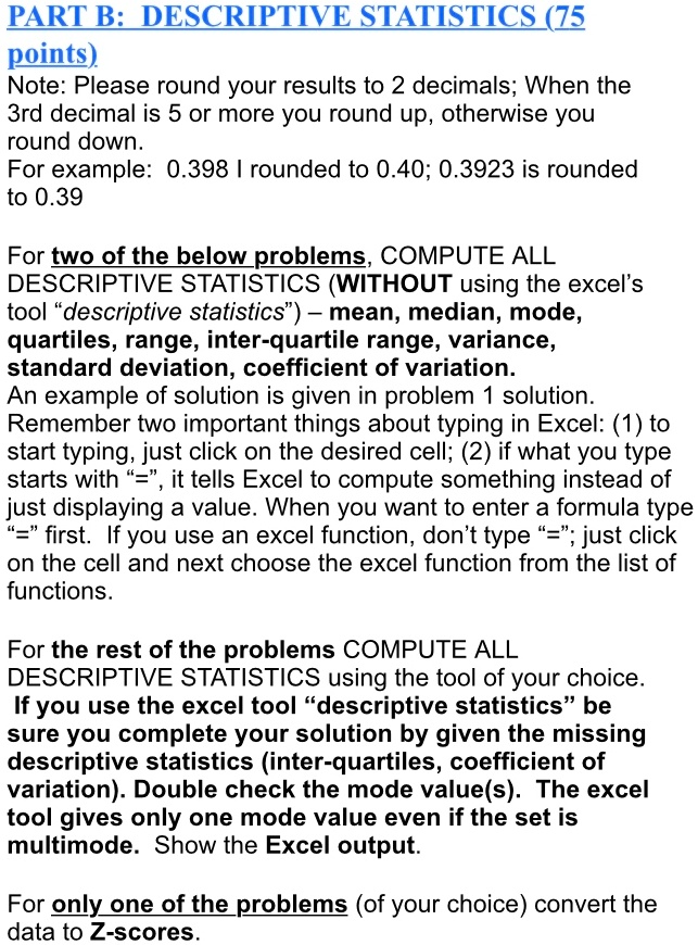 PART B: DESCRIPTIVE STATISTICS (75
points)
Note: Please round your results to 2 decimals; When the
3rd decimal is 5 or more you round up, otherwise you
round down.
For example: 0.398 I rounded to 0.40; 0.3923 is rounded
to 0.39
For two of the below problems, COMPUTE ALL
DESCRIPTIVE STATISTICS (WITHOUT using the excel's
tool "descriptive statistics") - mean, median, mode,
quartiles, range, inter-quartile range, variance,
standard deviation, coefficient of variation.
An example of solution is given in problem 1 solution.
Remember two important things about typing in Excel: (1) to
start typing, just click on the desired cell; (2) if what you type
starts with "=", it tells Excel to compute something instead of
just displaying a value. When you want to enter a formula type
"=" first. If you use an excel function, don't type "="; just click
on the cell and next choose the excel function from the list of
functions.
For the rest of the problems COMPUTE ALL
DESCRIPTIVE STATISTICS using the tool of your choice.
If you use the excel tool "descriptive statistics" be
sure you complete your solution by given the missing
descriptive statistics (inter-quartiles, coefficient of
variation). Double check the mode value(s). The excel
tool gives only one mode value even if the set is
multimode. Show the Excel output.
For only one of the problems (of your choice) convert the
data to Z-scores.