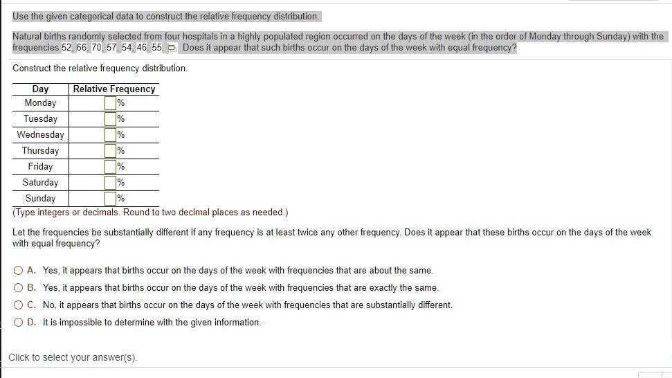Use the given categorical data to construct the relative frequency distribution. Natural births randomly selected from four hospitals in a highly populated region occurred on the days of the week (in the order of Monday through Sunday) with the frequencies 52, 66, 70, 57, 54, 46, 55. Does it appear that such births occur on the days of the week with equal frequency? Construct the relative frequency distribution. Day Relative Frequency Monday % Tuesday % Wednesday % Thursday % Friday % Saturday % Sunday % (Type integers or decimals. Round to two decimal places as needed.) Let the frequencies be substantially different if any frequency is at least twice any other frequency. Does it appear that these births occur on the days of the week with equal frequency? A. Yes, it appears that births occur on the days of the week with frequencies that are about the same. B. Yes, it appears that births occur on the days of the week with frequencies that are exactly the same. C. No, it appears that births occur on the days of the week with frequencies that are substantially different. D. It is impossible to determine with the given information. Click to select your answer(s).