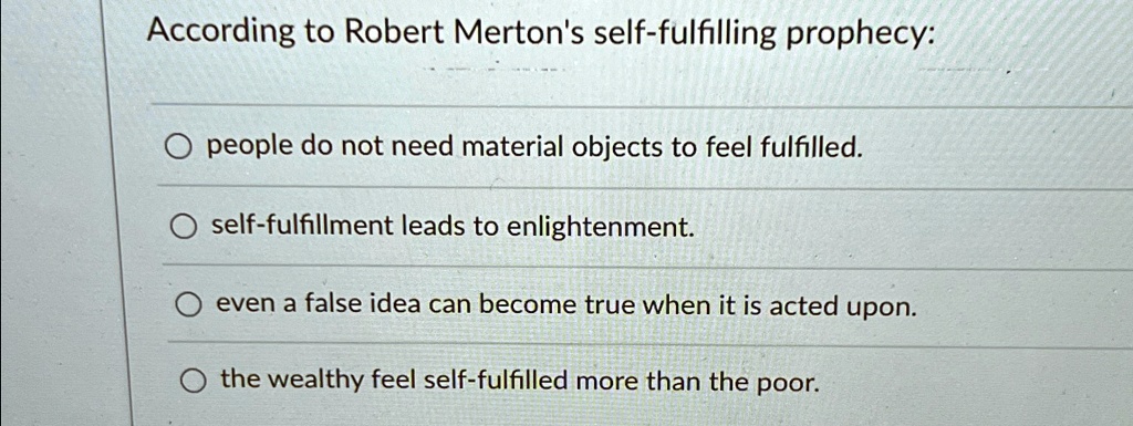 According to Robert Merton's self-fulfilling prophecy:
people do not need material objects to feel fulfilled.
self-fulfillment leads to enlightenment.
even a false idea can become true when it is acted upon.
the wealthy feel self-fulfilled more than the poor.