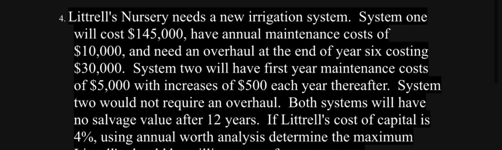 4. Littrell's Nursery needs a new irrigation system. System one will cost 145,000, have annual maintenance costs of10,000, and need an overhaul at the end of year six costing 30,000. System two will have first year maintenance costs of5,000 with increases of 500 each year thereafter. System two would not require an overhaul. Both systems will have no salvage value after 12 years. If Littrell's cost of capital is 4%, using annual worth analysis determine the maximum