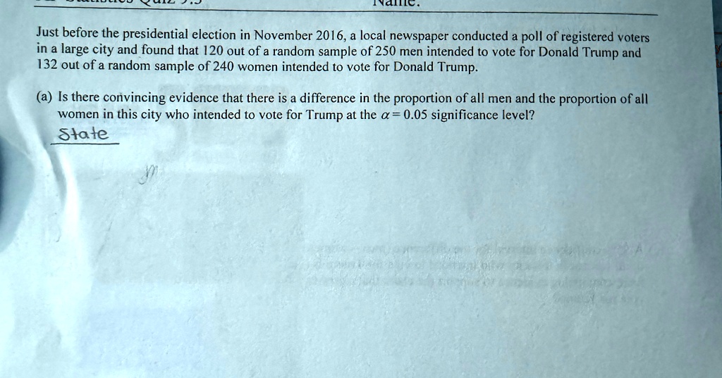 Just before the presidential election in November 2016, a local newspaper conducted a poll of registered voters in a large city and found that 120 out of a random sample of 250 men intended to vote for Donald Trump and 132 out of a random sample of 240 women intended to vote for Donald Trump.
(a) Is there convincing evidence that there is a difference in the proportion of all men and the proportion of all women in this city who intended to vote for Trump at the α = 0.05 significance level?
State