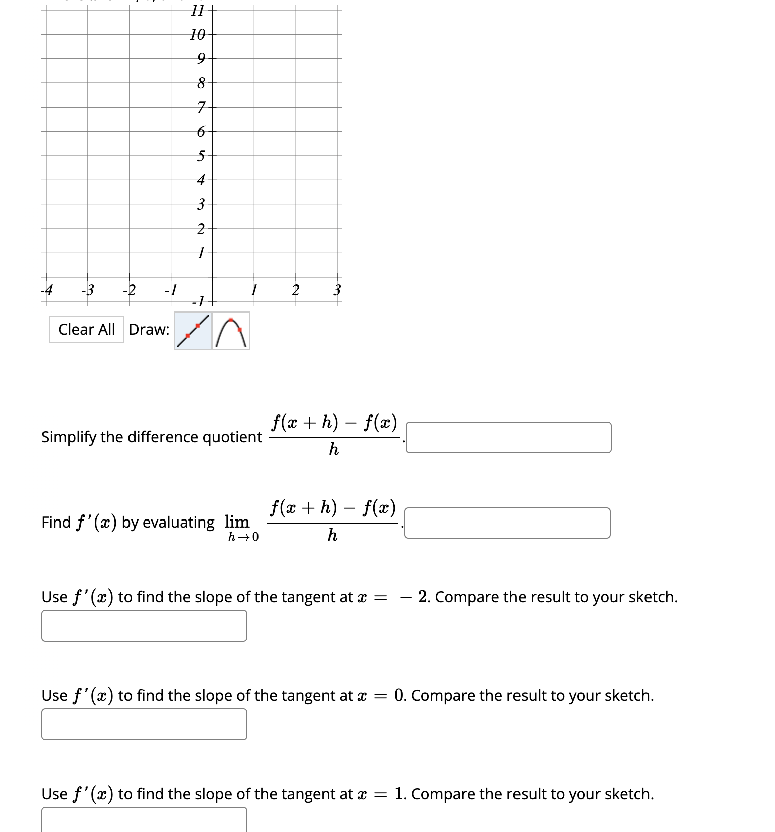 Clear All Draw:
Simplify the difference quotient ( fracf(x+h)-f(x)h ).
Find ( f^prime(x) ) by evaluating ( lim h ightarrow 0 fracf(x+h)-f(x)h ).
Use ( f^prime(x) ) to find the slope of the tangent at ( x=-2 ). Compare the result to your sketch.
Use ( f^prime(x) ) to find the slope of the tangent at ( x=0 ). Compare the result to your sketch.
Use ( f^prime(x) ) to find the slope of the tangent at ( x=1 ). Compare the result to your sketch.