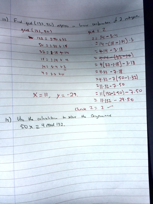 12) Find gcd (132, 50) express in linear combination of 2 integers.
gcd (132, 50)
132 = 2 · 50 + 32
50 = 1 · 32 + 18
32 = 1 · 18 + 14
18 = 1 · 14 + 4
14 = 3 · 4 + 2
4 = 2 · 2 + 0
gcd = 2
2 = 14 - 3 · 4
= 14 - (18 - 1 · 14) · 3
= 4 · 14 - 3 · 18
= 4 · 14 - (32 - 14)
= 4(32 - 1 · 18) - 3 · 18
= 4 · 32 - 7 · 18
= 4 · 32 - 7(50 - 1 · 32)
= 11 · 32 - 7 · 50
= 11(132 - 2 · 50) - 7 · 50
= 11 · 132 - 29 · 50
X = 11, y = -29.
Check 2 = 2
13) Use the calculation to solve the Congruence
50x ? 4 mod 132.
