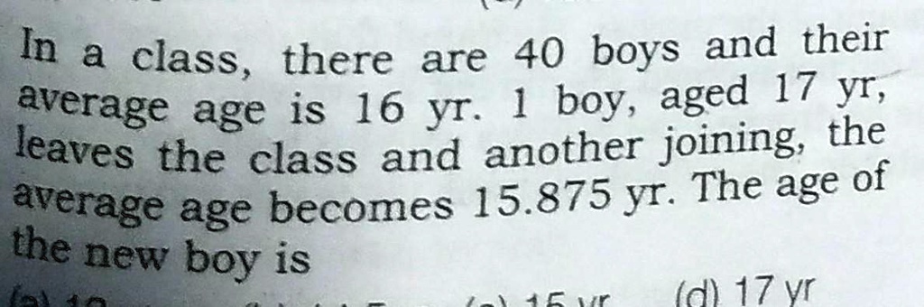 In a class, there are 40 boys and their average age is 16 yr. 1 boy, aged 17 yr, leaves the class and another joining, the average age becomes 15.875 yr. The age of the new boy is