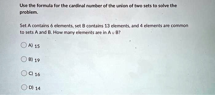 Use the formula for the cardinal number of the union of two sets to solve the problem.
Set A contains 6 elements, set B contains 13 elements, and 4 elements are common to sets A and B. How many elements are in A ? B?
A) 15
B) 19
C) 16
D) 14
