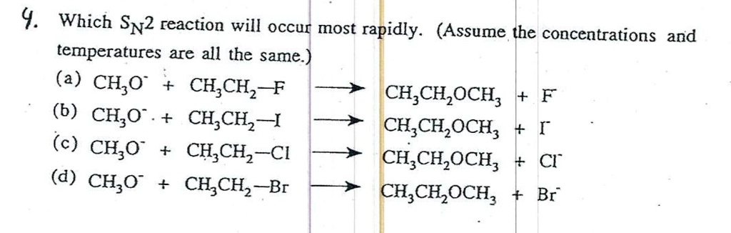 4. Which SN2 reaction will occur most rapidly. (Assume the concentrations and temperatures are all the same.)
(a) CH3O- + CH3CH2-F -> CH3CH2OCH3 + F-
(b) CH3O- + CH3CH2-I -> CH3CH2OCH3 + I-
(c) CH3O- + CH3CH2-Cl -> CH3CH2OCH3 + Cl-
(d) CH3O- + CH3CH2-Br -> CH3CH2OCH3 + Br-