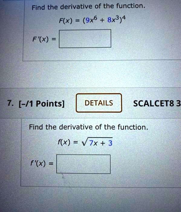 Find the derivative of the function.
F(x) = (9x^6 + 8x^3)^4
F'(x) =

Find the derivative of the function.
f(x) = sqrt(7x + 3)
f'(x) =