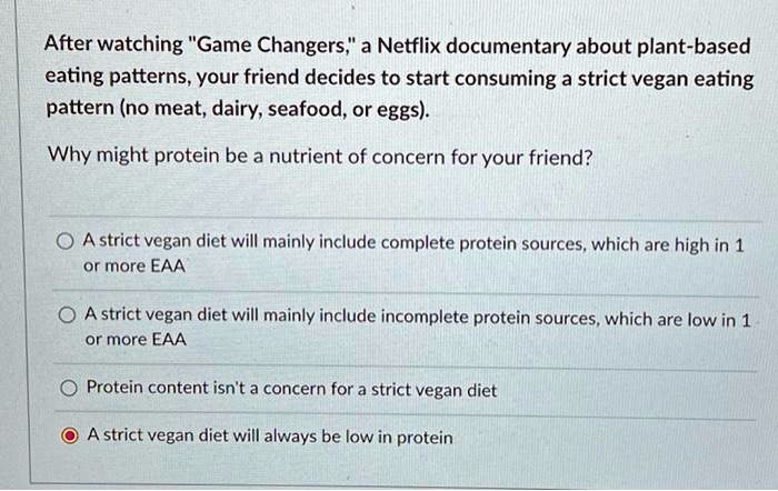 After watching "Game Changers," a Netflix documentary about plant-based
eating patterns, your friend decides to start consuming a strict vegan eating
pattern (no meat, dairy, seafood, or eggs).

Why might protein be a nutrient of concern for your friend?

A strict vegan diet will mainly include complete protein sources, which are high in 1
or more EAA

A strict vegan diet will mainly include incomplete protein sources, which are low in 1
or more EAA

Protein content isn't a concern for a strict vegan diet

A strict vegan diet will always be low in protein