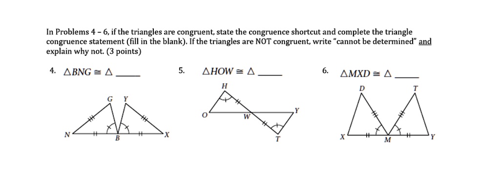 In Problems 4 – 6, if the triangles are congruent, state the congruence shortcut and complete the triangle congruence statement (fill in the blank). If the triangles are NOT congruent, write “cannot be determined” and explain why not. (3 points)

4. ?BNG ? ? 

5. ?HOW ? ? 

6. ?MXD ? ? 