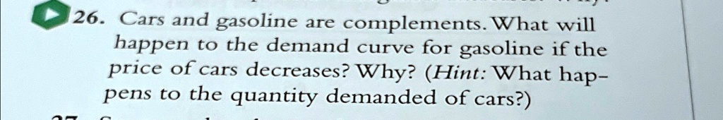 26. Cars and gasoline are complements. What will
happen to the demand curve for gasoline if the
price of cars decreases? Why? (Hint: What hap-
pens to the quantity demanded of cars?)