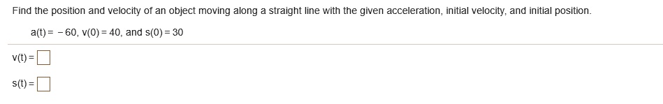 Find the position and velocity of an object moving along a straight line with the given acceleration, initial velocity, and initial position.
a(t) = - 60, v(0) = 40, and s(0) = 30
v(t) =
s(t) =