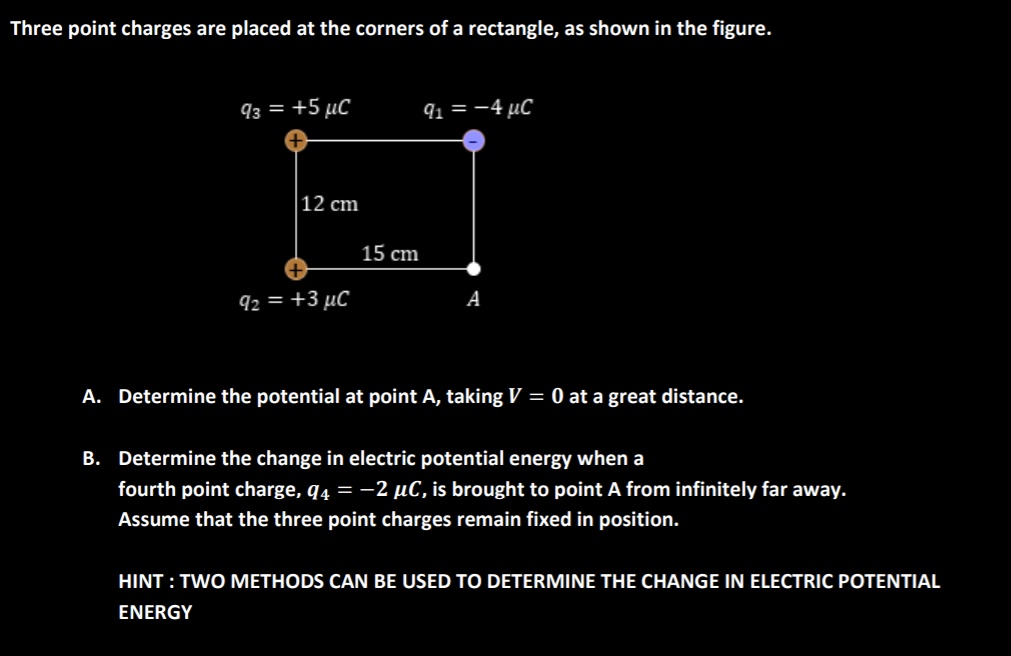 Three point charges are placed at the corners of a rectangle, as shown in the figure.
q3 = +5 ???C q1 = -4 ???C
12 cm
15 cm
q2 = +3 ???C A
A. Determine the potential at point A, taking V = 0 at a great distance.
B. Determine the change in electric potential energy when a
fourth point charge, q4 = -2 ???C, is brought to point A from infinitely far away.
Assume that the three point charges remain fixed in position.
HINT : TWO METHODS CAN BE USED TO DETERMINE THE CHANGE IN ELECTRIC POTENTIAL
ENERGY
