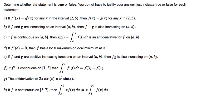 Determine whether the statement is true or false. You do not have to justify your answer, just indicate true or false for each statement.

a) If f'(x) = g'(x) for any x in the interval (2, 5), then f(x) = g(x) for any x in (2, 5).

b) If f and g are increasing on an interval (a, b), then f – g is also increasing on (a, b).

c) If f is continuous on [a, b], then g(x) = ?[a, x] f(t) dt is an antiderivative for f on [a, b].

d) If f'(a) = 0, then f has a local maximum or local minimum at a.

e) If f and g are positive increasing functions on an interval (a, b), then fg is also increasing on (a, b).

f) If f' is continuous on [1, 3] then ?[1, 3] f'(t) dt = f(3) – f(1).

g) The antiderivative of 2x cos(x) is x² sin(x).

h) If f is continuous on [3, 7], then ?[3, 7] xf(x) dx = x ?[3, 7] f(x) dx.