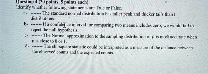 Question 4 (20 points, 5 points each)
Identify whether following statements are True or False:
a- The standard normal distribution has taller peak and thicker tails than t distributions.
b- If a confidence interval for comparing two means includes zero, we would fail to reject the null hypothesis.
c- The Normal approximation to the sampling distribution of p? is most accurate when p is close to 0 or 1.
d- The chi-square statistic could be interpreted as a measure of the distance between the observed counts and the expected counts.