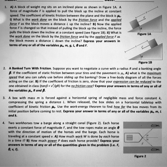 1. A) A block of weight mg sits on an inclined plane as shown in Figure 1A. A
force of magnitude F is applied to pull the block up the incline at constant
speed. The coefficient of kinetic friction between the plane and the block is muk
i) What is the work done on the block by the friction force and the applied
force F as the block moves a distance L up the incline? B) Now the applied
force F is changed so that instead of pulling the block up the incline, the force
pulls the block down the incline at a constant speed (see Figure 1B). ii) What is
the work done on the block by the friction force and by the applied force F as
the block moves a distance L down the incline? Express your answers in
terms of any or all of the variables muk, m, g, L, heta and F.
2. A Banked Turn With Friction. Suppose you want to negotiate a curve with a radius R and a banking angle
eta. If the coefficient of static friction between your tires and the pavement is mus, A) what is the maximum
speed that you can safely use before sliding up the banking? Draw a free-body diagram of all the forces
acting on the car. B) If the coefficient of friction is zero, show that your expression can be reduced to the
one obtained in class (taneta = v^2/gR) for the no friction case? Express your answers in terms of any or all of
the variables mus, R and eta.
3. A box with mass m is forced against a horizontal spring of negligible mass and force constant k,
compressing the spring a distance L. When released, the box slides on a horizontal tabletop with
coefficient of kinetic friction muk. Use the work-energy theorem to find how far the box moves from its
initial position before coming to rest. Express your answer in terms of any or all of the variables muk, m, L
and k.
4. Two workhorses tow a barge along a straight canal (Figure 2). Each horse
exerts a constant force of magnitude F, and the tow ropes make an angle heta
with the direction of motion of the horses and the barge. Each horse is
traveling at a constant speed v. A) How much work W is done by each horse
in a time t? B) How much power P does each horse provide? Express your
answers in terms of any or all of the quantities given in the problem (i.e. F,
heta, v, t).