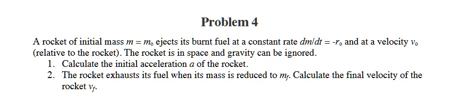 Problem 4
A rocket of initial mass m = m? ejects its burnt fuel at a constant rate dm/dt = -r? and at a velocity v? (relative to the rocket). The rocket is in space and gravity can be ignored.
1. Calculate the initial acceleration a of the rocket.
2. The rocket exhausts its fuel when its mass is reduced to m?. Calculate the final velocity of the rocket v?.