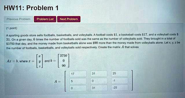 HW11: Problem 1
Previous Problem Problem List Next Problem
(1 point)
A sporting goods store sells footballs, basketballs, and volleyballs. A football costs 1, a baskeball costs17, and a volleyball costs 31. On a given day, 6 times the number of footballs sold was the same as the number of volleyballs sold. They brought in a total of3750 that day, and the money made from basketballs alone was 90 more than the money made from volleyballs alone. Letx,y,zbe
the number of footballs, basketballs, and volleyballs sold respectively. Create the matrixAthat solvesAx = b, wherex = 
    < b m a t r i x >
andb = 
    < b m a t r i x >

    < b m a t r i x >
