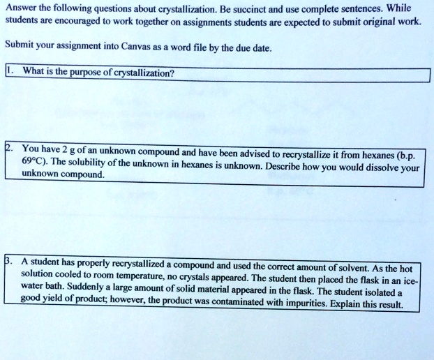 Answer the following questions about crystallization. Be succinct and use complete sentences. While students are encouraged to work together on assignments students are expected to submit original work.
Submit your assignment into Canvas as a word file by the due date.
1. What is the purpose of crystallization?
2. You have 2 g of an unknown compound and have been advised to recrystallize it from hexanes (b.p. 69°C). The solubility of the unknown in hexanes is unknown. Describe how you would dissolve your unknown compound.
3. A student has properly recrystallized a compound and used the correct amount of solvent. As the hot solution cooled to room temperature, no crystals appeared. The student then placed the flask in an ice-water bath. Suddenly a large amount of solid material appeared in the flask. The student isolated a good yield of product; however, the product was contaminated with impurities. Explain this result.
