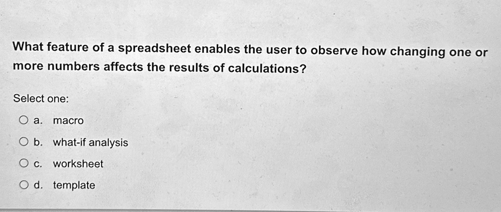What feature of a spreadsheet enables the user to observe how changing one or
more numbers affects the results of calculations?
Select one:
O a. macro
O b. what-if analysis
O c. worksheet
O d. template