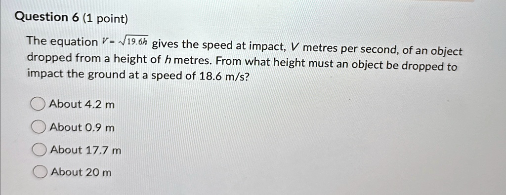 Question 6 (1 point)
The equation V = √(19.6h) gives the speed at impact, V metres per second, of an object
dropped from a height of h metres. From what height must an object be dropped to
impact the ground at a speed of 18.6 m/s?
About 4.2 m
About 0.9 m
About 17.7 m
About 20 m