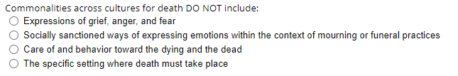 Commonalities across cultures for death DO NOT include:
Expressions of grief, anger, and fear
Socially sanctioned ways of expressing emotions within the context of mourning or funeral practices
Care of and behavior toward the dying and the dead
The specific setting where death must take place