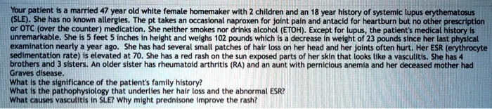 Your patient is a married 47 year old white female homemaker with 2 children and an 18 year history of systemic lupus erythematosus (SLE). She has no known allergies. The pt takes an occasional naproxen for joint pain and antacid for heartburn but no other prescription or OTC (over the counter) medication. She neither smokes nor drinks alcohol (ETOH). Except for lupus, the patient's medical history is unremarkable. She is 5 feet 5 inches in height and weighs 102 pounds which is a decrease in weight of 23 pounds since her last physical examination nearly a year ago. She has had several small patches of hair loss on her head and her joints often hurt. Her ESR (erythrocyte sedimentation rate) is elevated at 70. She has a red rash on the sun exposed parts of her skin that looks like a vasculitis. She has 4 brothers and 3 sisters. An older sister has rheumatoid arthritis (RA) and an aunt with pernicious anemia and her deceased mother had Graves disease.
What is the significance of the patient's family history?
What is the pathophysiology that underlies her hair loss and the abnormal ESR?
What causes vasculitis in SLE? Why might prednisone improve the rash?