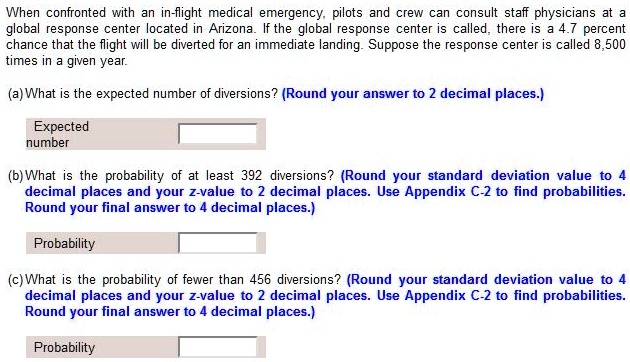 When confronted with an in-flight medical emergency, pilots and crew can consult staff physicians at a global response center located in Arizona. If the global response center is called, there is a 4.7 percent chance that the flight will be diverted for an immediate landing. Suppose the response center is called 8,500 times in a given year.

(a) What is the expected number of diversions? (Round your answer to 2 decimal places.)

Expected number

(b) What is the probability of at least 392 diversions? (Round your standard deviation value to 4 decimal places and your z-value to 2 decimal places. Use Appendix C-2 to find probabilities. Round your final answer to 4 decimal places.)

Probability

(c) What is the probability of fewer than 456 diversions? (Round your standard deviation value to 4 decimal places and your z-value to 2 decimal places. Use Appendix C-2 to find probabilities. Round your final answer to 4 decimal places.)

Probability