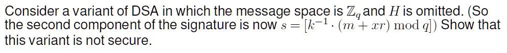 Consider a variant of DSA in which the message space is Zq and H is omitted. (So the second component of the signature is now s = [k^-1 · (m + xr) mod q]) Show that this variant is not secure.