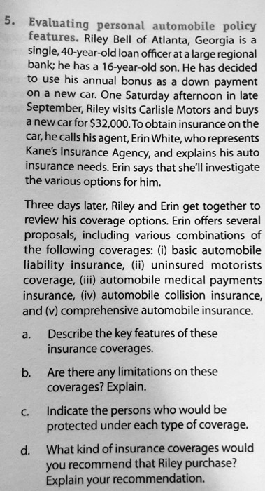 5. Evaluating personal automobile policy features. Riley Bell of Atlanta, Georgia is a single, 40-year-old loan officer at a large regional bank; he has a 16-year-old son. He has decided to use his annual bonus as a down payment on a new car. One Saturday afternoon in late September, Riley visits Carlisle Motors and buys a new car for 32,000. To obtain insurance on the car, he calls his agent, Erin White, who represents Kane's Insurance Agency, and explains his auto insurance needs. Erin says that she'll investigate the various options for him.
Three days later, Riley and Erin get together to review his coverage options. Erin offers several proposals, including various combinations of the following coverages: (i) basic automobile liability insurance, (ii) uninsured motorists coverage, (iii) automobile medical payments insurance, (iv) automobile collision insurance, and (v) comprehensive automobile insurance.
a. Describe the key features of these insurance coverages.
b. Are there any limitations on these coverages? Explain.
c. Indicate the persons who would be protected under each type of coverage.
d. What kind of insurance coverages would you recommend that Riley purchase? Explain your recommendation.