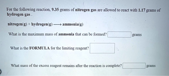 For the following reaction, 9.35 grams of nitrogen gas are allowed to react with 1.17 grams of hydrogen gas .

nitrogen(g) + hydrogen(g) ? ammonia(g)

What is the maximum mass of ammonia that can be formed? grams

What is the FORMULA for the limiting reagent?

What mass of the excess reagent remains after the reaction is complete? grams