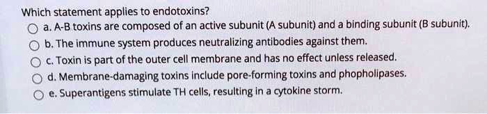 Which statement applies to endotoxins?
a. A-B toxins are composed of an active subunit (A subunit) and a binding subunit (B subunit).
b. The immune system produces neutralizing antibodies against them.
c. Toxin is part of the outer cell membrane and has no effect unless released.
d. Membrane-damaging toxins include pore-forming toxins and phopholipases.
e. Superantigens stimulate TH cells, resulting in a cytokine storm.