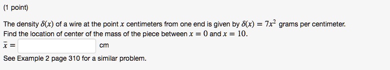 The density (delta(x)) of a wire at the point x centimeters from one end is given by (delta(x) = 7x^2) grams per centimeter.
Find the location of center of the mass of the piece between x = 0 and x = 10.
(arx = ) cm
See Example 2 page 310 for a similar problem.