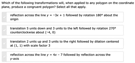 Which of the following transformations will, when applied to any polygon on the coordinate plane, produce a congruent polygon? Select all that apply.
reflection across the line y = -3x + 1 followed by rotation 180^∘ about the origin
translation 5 units down and 3 units to the left followed by rotation 270^∘ counterclockwise about (-4, 0)
translation 2 units up and 3 units to the right followed by dilation centered at (1, 1) with scale factor 3
reflection across the line y = 4x - 7 followed by reflection across the y-axis