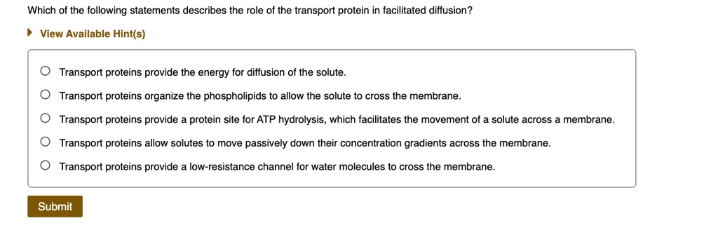 Which of the following statements describes the role of the transport protein in facilitated diffusion?
Transport proteins provide the energy for diffusion of the solute.
Transport proteins organize the phospholipids to allow the solute to cross the membrane.
Transport proteins provide a protein site for ATP hydrolysis, which facilitates the movement of a solute across a membrane.
Transport proteins allow solutes to move passively down their concentration gradients across the membrane.
Transport proteins provide a low-resistance channel for water molecules to cross the membrane.