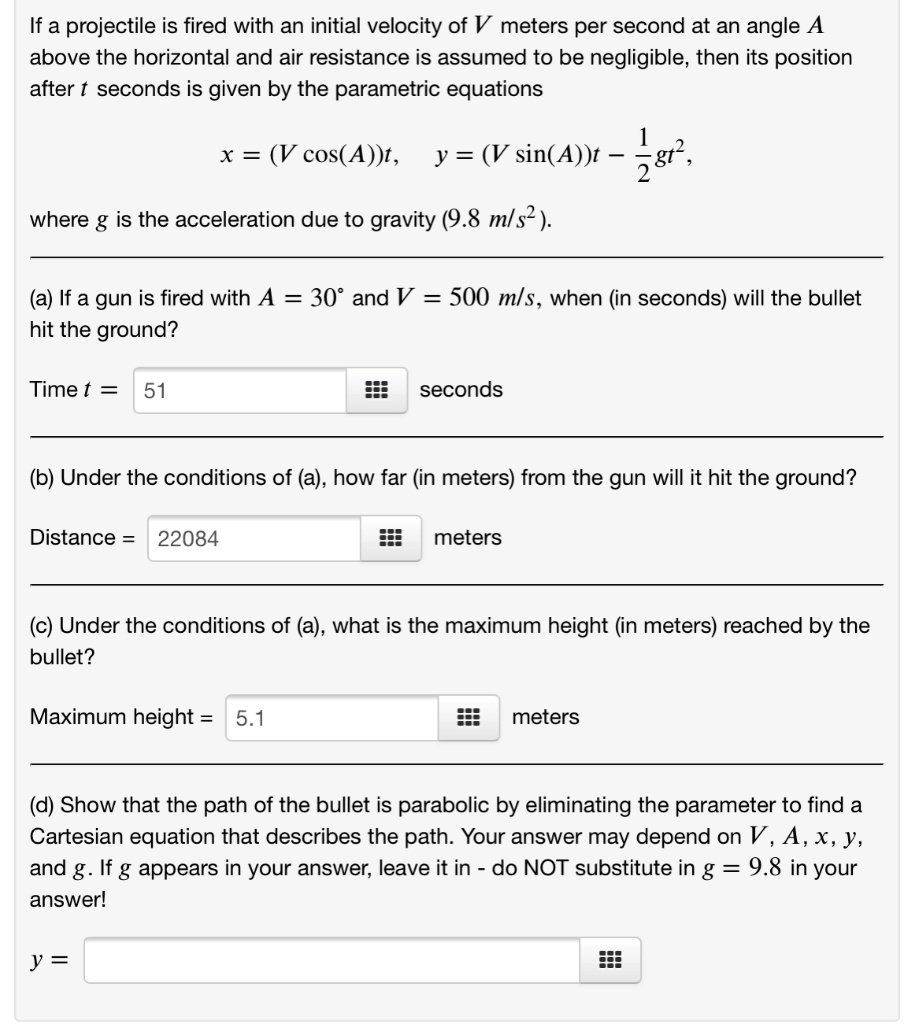 If a projectile is fired with an initial velocity of V meters per second at an angle A
above the horizontal and air resistance is assumed to be negligible, then its position
after t seconds is given by the parametric equations
x = (V cos(A))t, y = (V sin(A))t - 1/2gt^2,
where g is the acceleration due to gravity (9.8 m/s^2).

(a) If a gun is fired with A = 30° and V = 500 m/s, when (in seconds) will the bullet
hit the ground?
Time t = 51 seconds

(b) Under the conditions of (a), how far (in meters) from the gun will it hit the ground?
Distance = 22084 meters

(c) Under the conditions of (a), what is the maximum height (in meters) reached by the
bullet?
Maximum height = 5.1 meters

(d) Show that the path of the bullet is parabolic by eliminating the parameter to find a
Cartesian equation that describes the path. Your answer may depend on V, A, x, y,
and g. If g appears in your answer, leave it in - do NOT substitute in g = 9.8 in your
answer!
y =