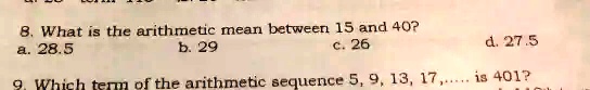 8. What is the arithmetic mean between 15 and 40?
a. 28.5
b. 29
c. 26
d. 27.5
9. Which term of the arithmetic sequence 5, 9, 13, 17,..... is 401?