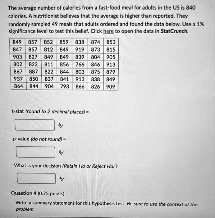 The average number of calories from a fast-food meal for adults in the US is 840
calories. A nutritionist believes that the average is higher than reported. They
randomly sampled 49 meals that adults ordered and found the data below. Use a 1%
significance level to test this belief. Click here to open the data in StatCrunch.
849 857 852 859 838 874 853
847 857 812 849 919 873 815
903 827 849 849 839 804 905
802 822 811 856 766 846 913
867 887 822 844 803 875 879
937 850 837 841 913 838 849
864 844 904 793 866 826 909
t-stat (round to 2 decimal places) =
p-value (do not round) =
What is your decision (Retain Ho or Reject Ho)?
Question 4 (0.75 points)
Write a summary statement for this hypothesis test. Be sure to use the context of the
problem.