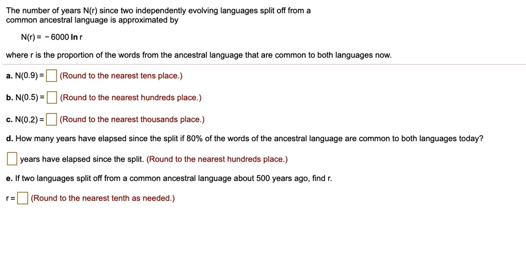 The number of years N(r) since two independently evolving languages split off from a common ancestral language is approximated by

N(r) = - 6000 ln r

where r is the proportion of the words from the ancestral language that are common to both languages now.

a. N(0.9) = (Round to the nearest tens place.)

b. N(0.5) = (Round to the nearest hundreds place.)

c. N(0.2) = (Round to the nearest thousands place.)

d. How many years have elapsed since the split if 80% of the words of the ancestral language are common to both languages today?
 years have elapsed since the split. (Round to the nearest hundreds place.)

e. If two languages split off from a common ancestral language about 500 years ago, find r.

r = (Round to the nearest tenth as needed.)