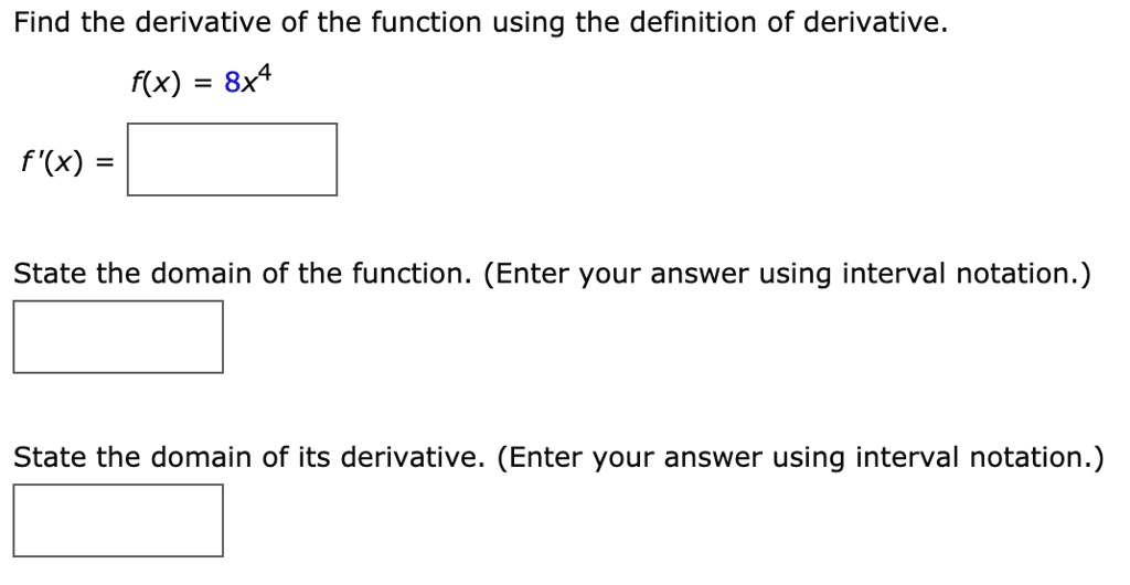 Find the derivative of the function using the definition of derivative.
f(x) = 8x^4
f'(x) =
State the domain of the function. (Enter your answer using interval notation.)
State the domain of its derivative. (Enter your answer using interval notation.)