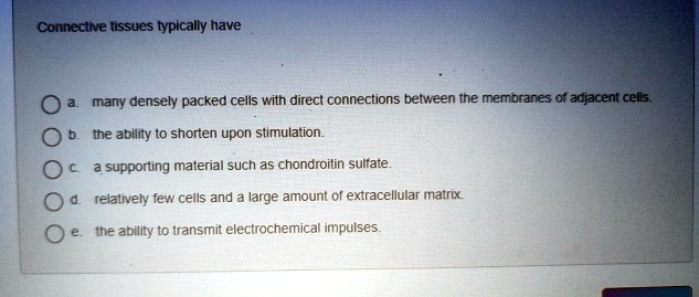 Connective tissues typically have
a. many densely packed cells with direct connections between the membranes of adjacent cells.
b. the ability to shorten upon stimulation.
c. a supporting material such as chondroitin sulfate.
d. relatively few cells and a large amount of extracellular matrix.
e. the ability to transmit electrochemical impulses.