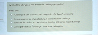 which of the following is not true of the challenge perspective select one challenge is one of three contributing traits of a hardy personality because exercise is a physical activity it can 44834